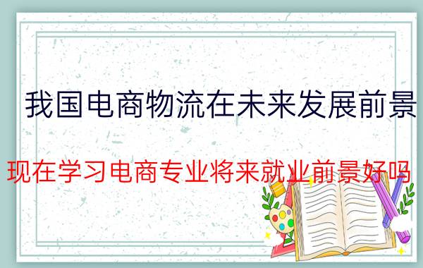 我国电商物流在未来发展前景 现在学习电商专业将来就业前景好吗？